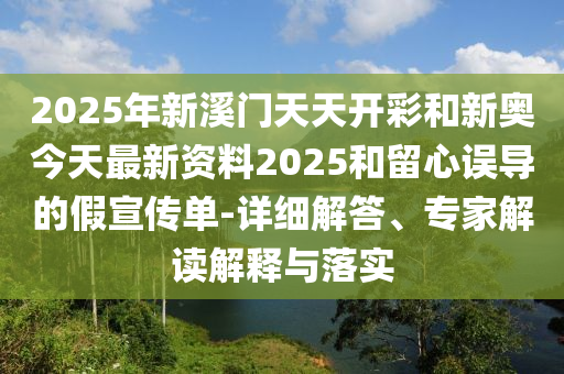 2025年新溪門天天開彩和新奧今天最新資料2025和留心誤導的假宣傳單-詳細解答、專家解讀解釋與落實